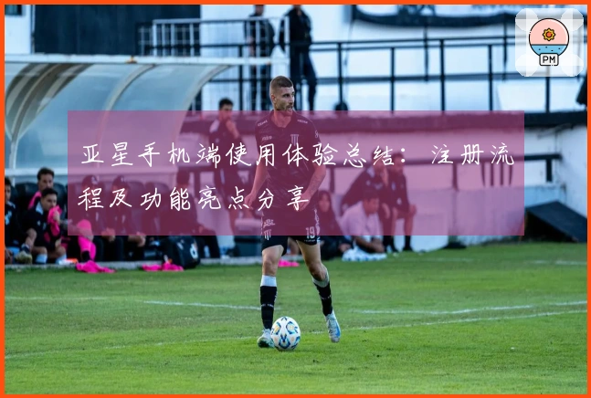 亚星手机端使用体验总结：注册流程及功能亮点分享