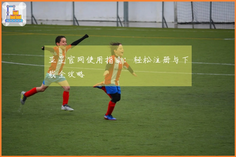 亚星官网使用指南：轻松注册与下载全攻略