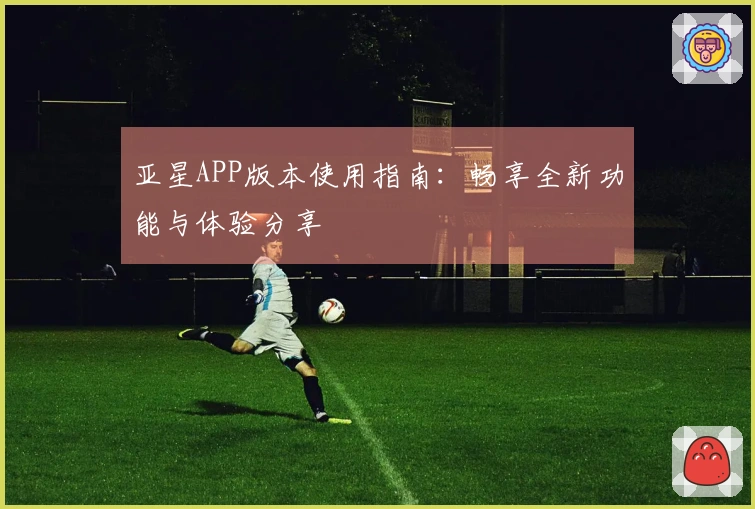 亚星APP版本使用指南：畅享全新功能与体验分享